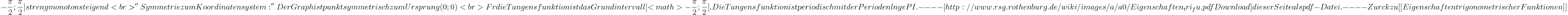 -\frac{\pi}{2}; \frac{\pi}{2}] streng monoton steigend<br>
''Symmetrie zum Koordinatensystem:'' Der Graph ist punktsymmetrisch zum Ursprung (0;0)<br>

Für die Tangensfunktion ist das Grundintervall [<math>-\frac{\pi}{2}; \frac{\pi}{2}]. Die Tangensfunktion ist periodisch mit der Periodenlänge PI.

----
[http://www.rsg.rothenburg.de/wiki/images/a/a0/Eigenschaften_tri_fu.pdf Download] dieser Seite als pdf-Datei.

----

Zurück zu [[Eigenschaften trigonometrischer Funktionen]]
