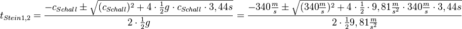 t_{Stein 1,2}=\frac{-c_{Schall} \pm \sqrt {(c_{Schall})^2+4\cdot \frac{1}{2}g\cdot c_{Schall}\cdot 3,44s}}{2\cdot \frac{1}{2}g}= \frac{-340\frac{m}{s} \pm \sqrt {(340\frac{m}{s})^2+4\cdot \frac{1}{2}\cdot 9,81 \frac{m}{s^2} \cdot 340\frac{m}{s}\cdot 3,44s}}  {2\cdot \frac{1}{2}9,81\frac{m}{s^2}}